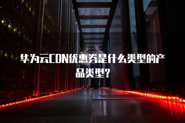 华为云CDN优惠券是什么类型的产品类型?