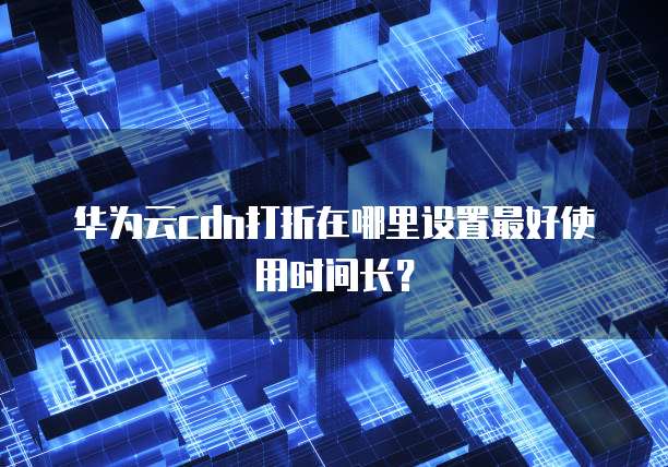 华为云cdn打折在哪里设置最好使用时间长?