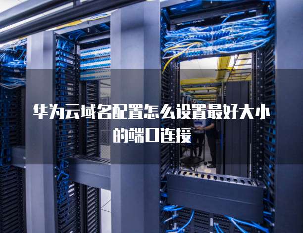 华为云域名配置怎么设置最好大小的端口连接