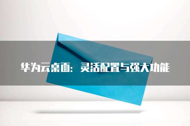 华为云桌面:灵活配置与强大功能