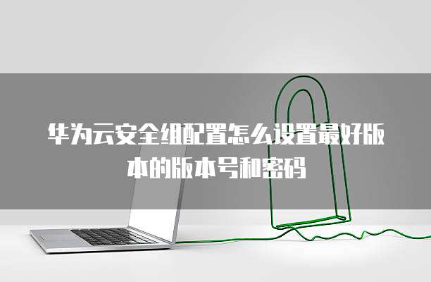 华为云安全组配置怎么设置最好版本的版本号和密码
