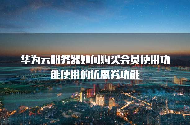 华为云服务器如何购买会员使用功能使用的优惠券功能