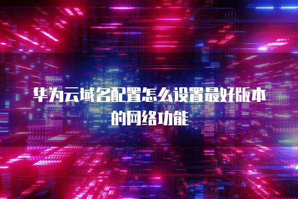 华为云域名配置怎么设置最好版本的网络功能