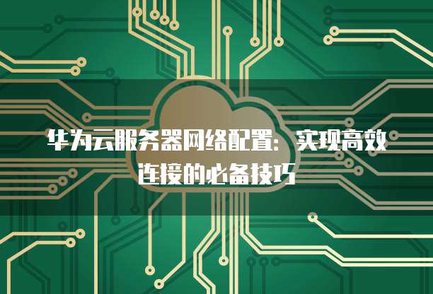 华为云服务器网络配置:实现高效连接的必备技巧
