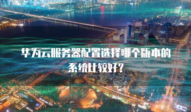 华为云服务器配置选择哪个版本的系统比较好?