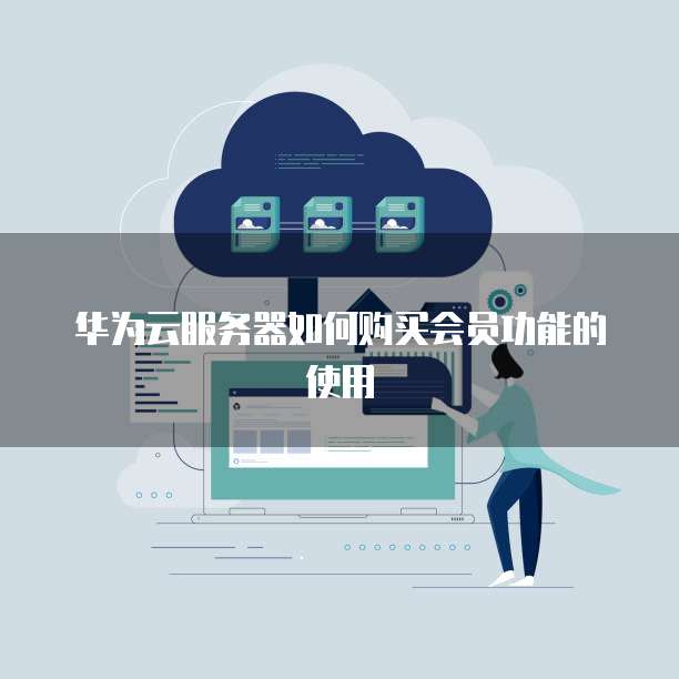 华为云服务器如何购买会员功能的使用