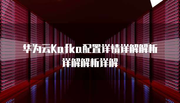 华为云Kafka配置详情详解解析详解解析详解