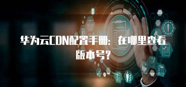 华为云CDN配置手册:在哪里查看版本号?
