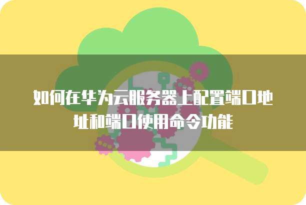 如何在华为云服务器上配置端口地址和端口使用命令功能