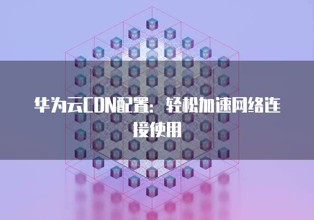 华为云CDN配置：轻松加速网络连接使用