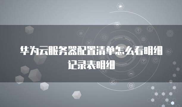 华为云服务器配置清单怎么看明细记录表明细