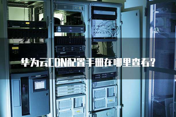 华为云CDN配置手册在哪里查看?