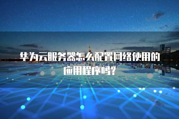 华为云服务器怎么配置网络使用的应用程序吗？