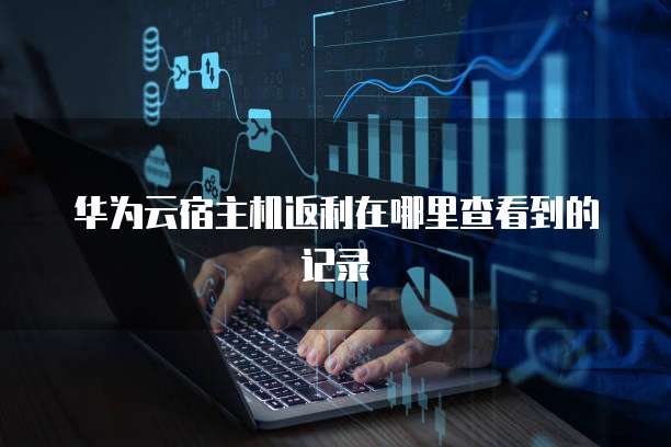 华为云宿主机返利在哪里查看到的记录
