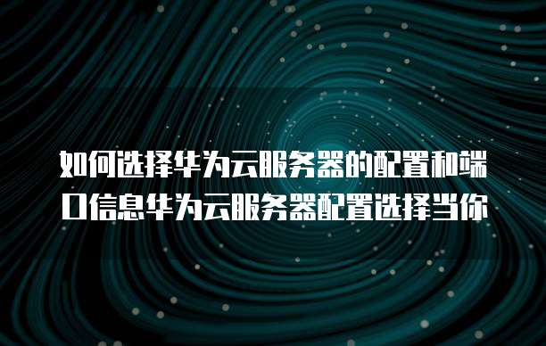 如何选择华为云服务器的配置和端口信息华为云服务器配置选择当你