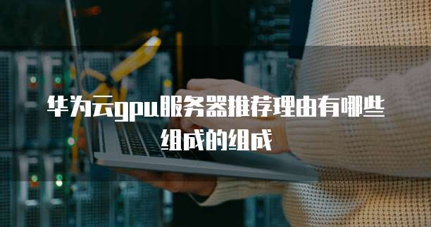 华为云gpu服务器推荐理由有哪些组成的组成