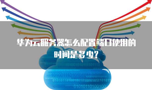 华为云服务器怎么配置端口使用的时间是多少？