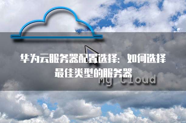 华为云服务器配置选择:如何选择最佳类型的服务器