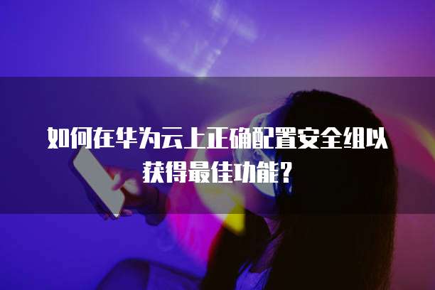 如何在华为云上正确配置安全组以获得最佳功能?