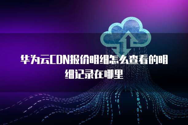华为云CDN报价明细怎么查看的明细记录在哪里