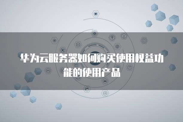 华为云服务器如何购买使用权益功能的使用产品