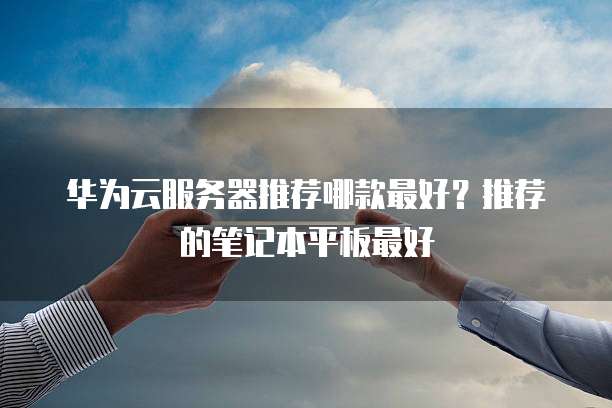 华为云服务器推荐哪款最好?推荐的笔记本平板最好