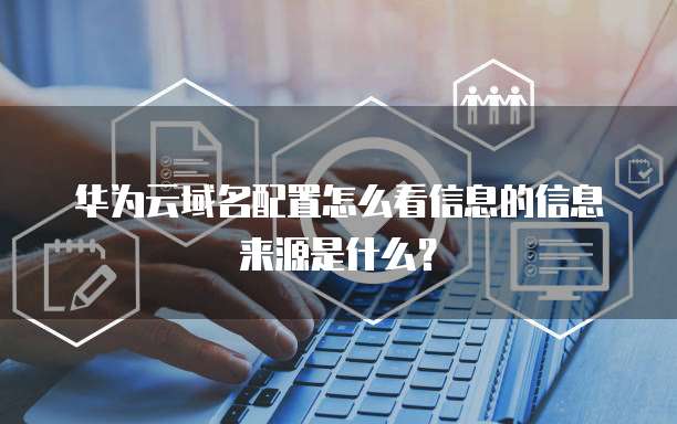 华为云域名配置怎么看信息的信息来源是什么?