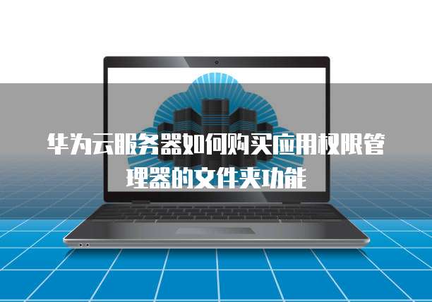 华为云服务器如何购买应用权限管理器的文件夹功能