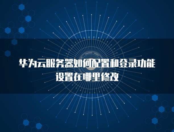 华为云服务器如何配置和登录功能设置在哪里修改