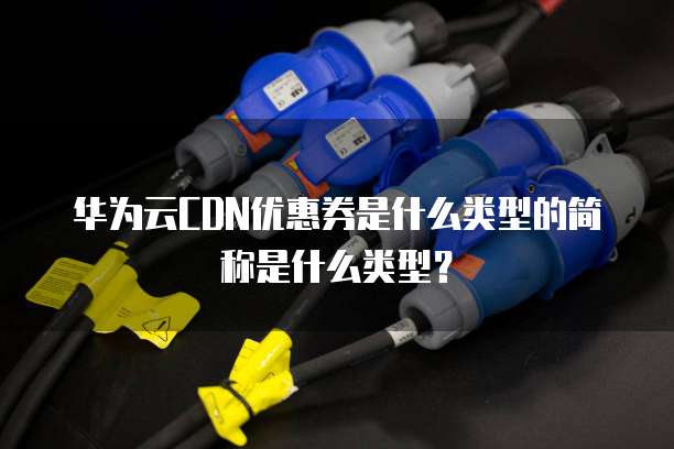 华为云CDN优惠券是什么类型的简称是什么类型?