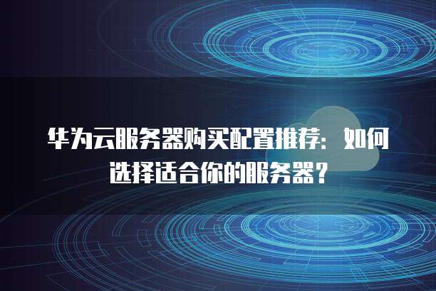 华为云服务器购买配置推荐:如何选择适合你的服务器?
