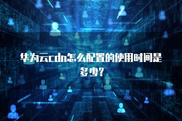 华为云cdn怎么配置的使用时间是多少?