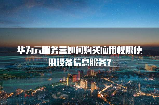 华为云服务器如何购买应用权限使用设备信息服务?