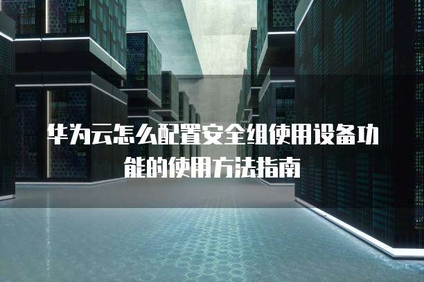 华为云怎么配置安全组使用设备功能的使用方法指南