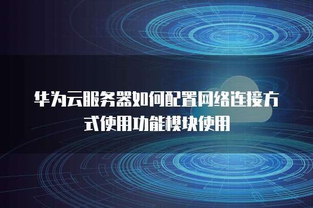 华为云服务器如何配置网络连接方式使用功能模块使用
