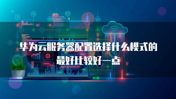 华为云服务器配置选择什么模式的最好比较好一点