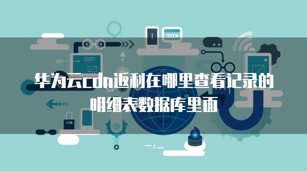 华为云cdn返利在哪里查看记录的明细表数据库里面