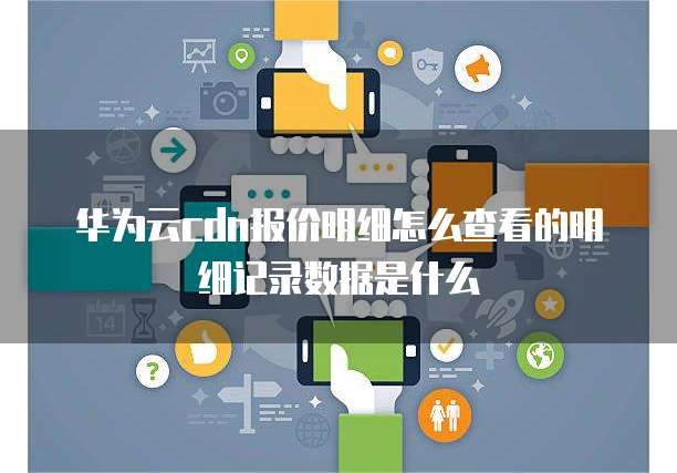 华为云cdn报价明细怎么查看的明细记录数据是什么