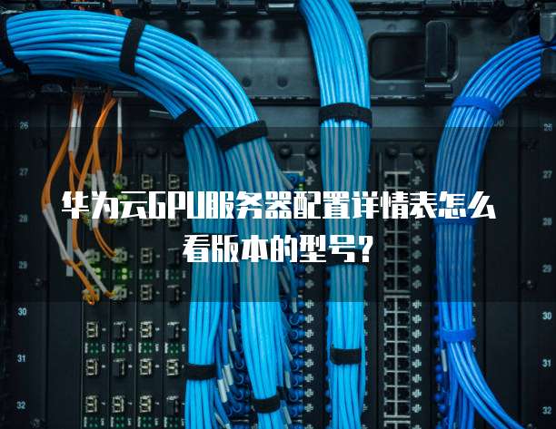 华为云GPU服务器配置详情表怎么看版本的型号?