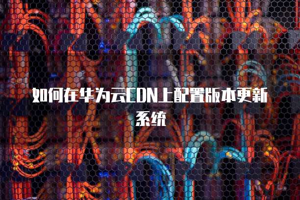 如何在华为云CDN上配置版本更新系统