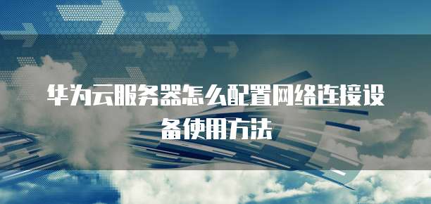 华为云服务器怎么配置网络连接设备使用方法