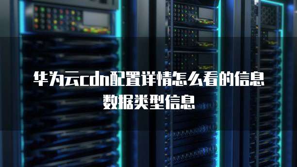 华为云cdn配置详情怎么看的信息数据类型信息