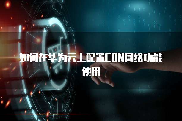 如何在华为云上配置CDN网络功能使用