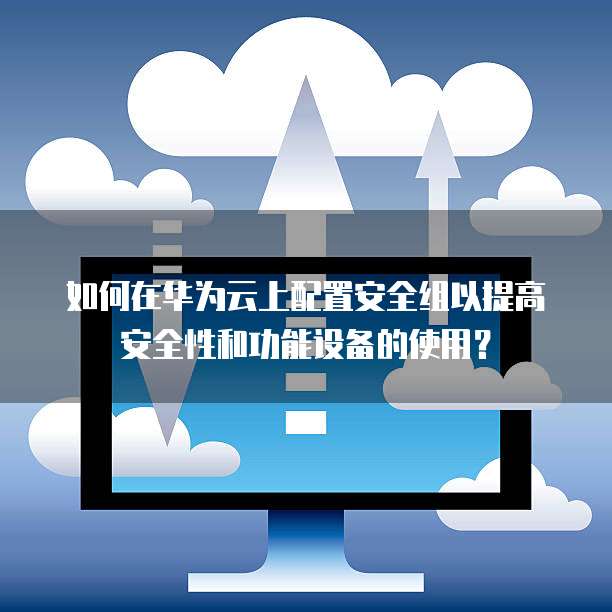 如何在华为云上配置安全组以提高安全性和功能设备的使用?