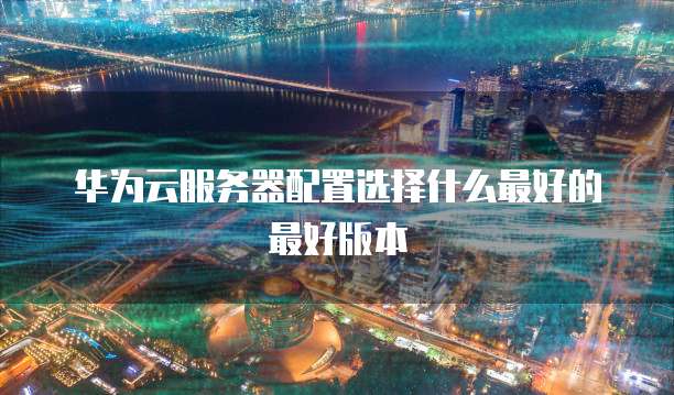 华为云服务器配置选择什么最好的最好版本