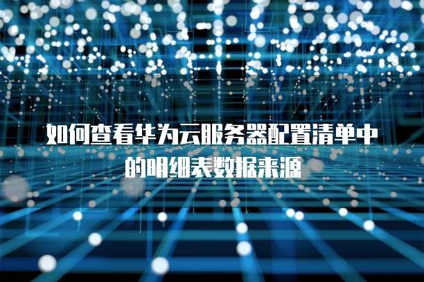 如何查看华为云服务器配置清单中的明细表数据来源