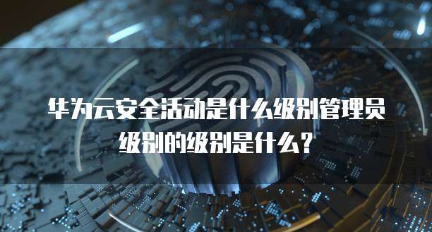 华为云安全活动是什么级别管理员级别的级别是什么?