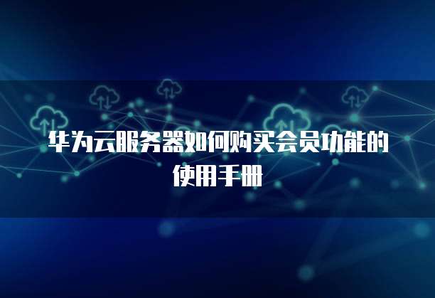 华为云服务器如何购买会员功能的使用手册