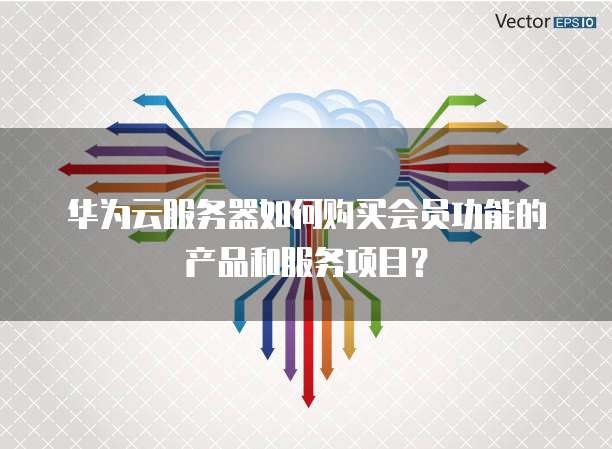 华为云服务器如何购买会员功能的产品和服务项目?