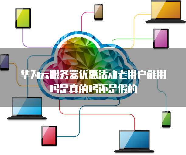 华为云服务器优惠活动老用户能用吗是真的吗还是假的